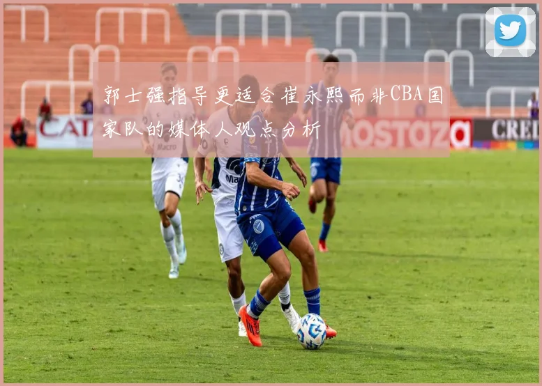郭士强指导更适合崔永熙而非CBA国家队的媒体人观点分析