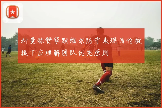 科曼称赞萨默维尔防守表现马伦被换下应理解团队优先原则