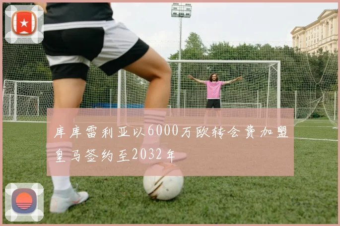 库库雷利亚以6000万欧转会费加盟皇马签约至2032年