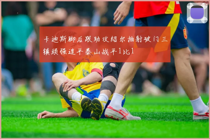 卡迪斯脚后跟助攻绍尔抽射破门三镇顽强追平泰山战平1比1