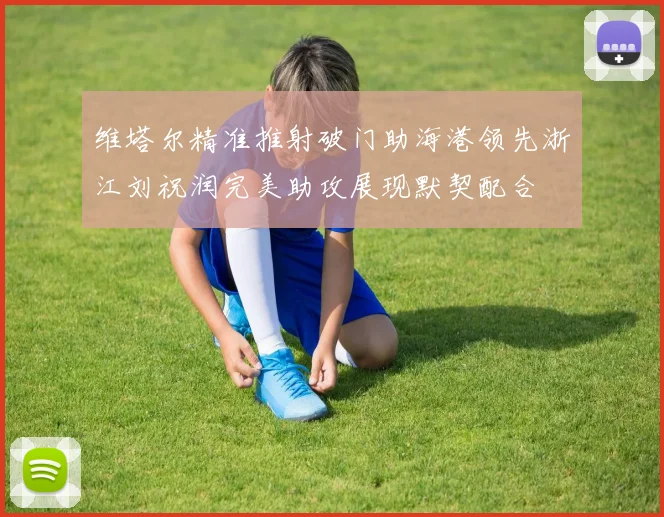 维塔尔精准推射破门助海港领先浙江刘祝润完美助攻展现默契配合