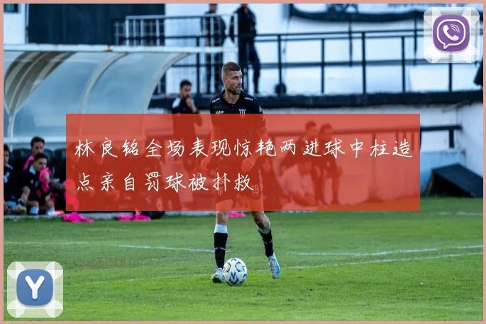 林良铭全场表现惊艳两进球中柱造点亲自罚球被扑救