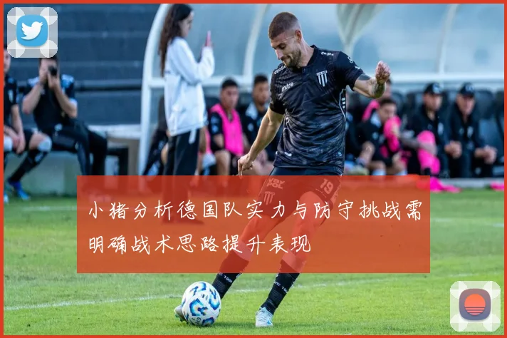 小猪分析德国队实力与防守挑战需明确战术思路提升表现