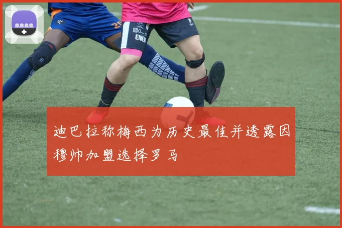 迪巴拉称梅西为历史最佳并透露因穆帅加盟选择罗马