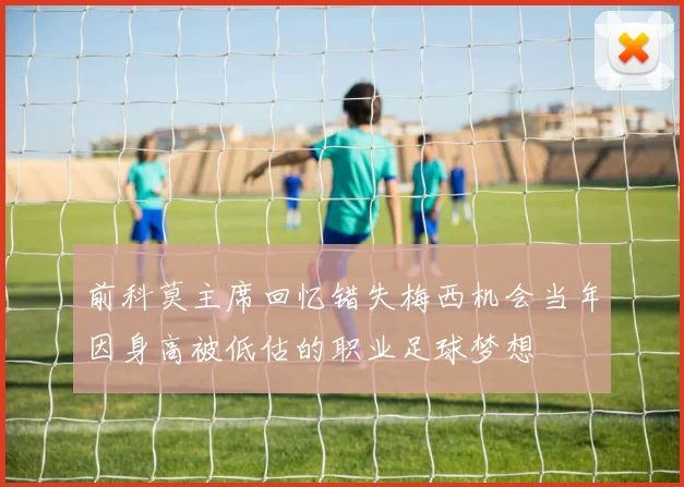 前科莫主席回忆错失梅西机会当年因身高被低估的职业足球梦想