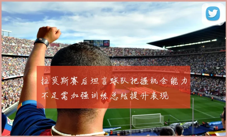 拉莫斯赛后坦言球队把握机会能力不足需加强训练总结提升表现
