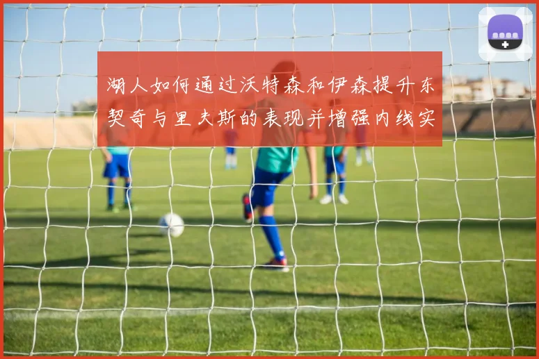 湖人如何通过沃特森和伊森提升东契奇与里夫斯的表现并增强内线实力